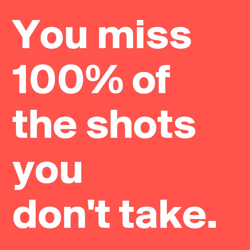 You miss 100% of the shots you
don't take.