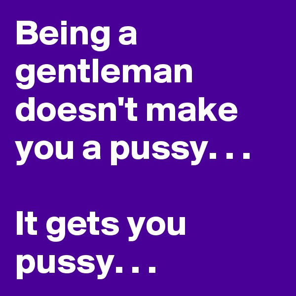Being a gentleman doesn't make you a pussy. . .

It gets you pussy. . .
