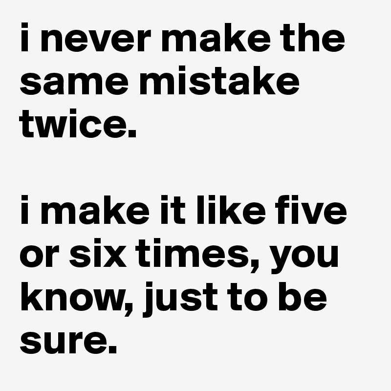 i never make the same mistake twice.
 
i make it like five or six times, you know, just to be sure.