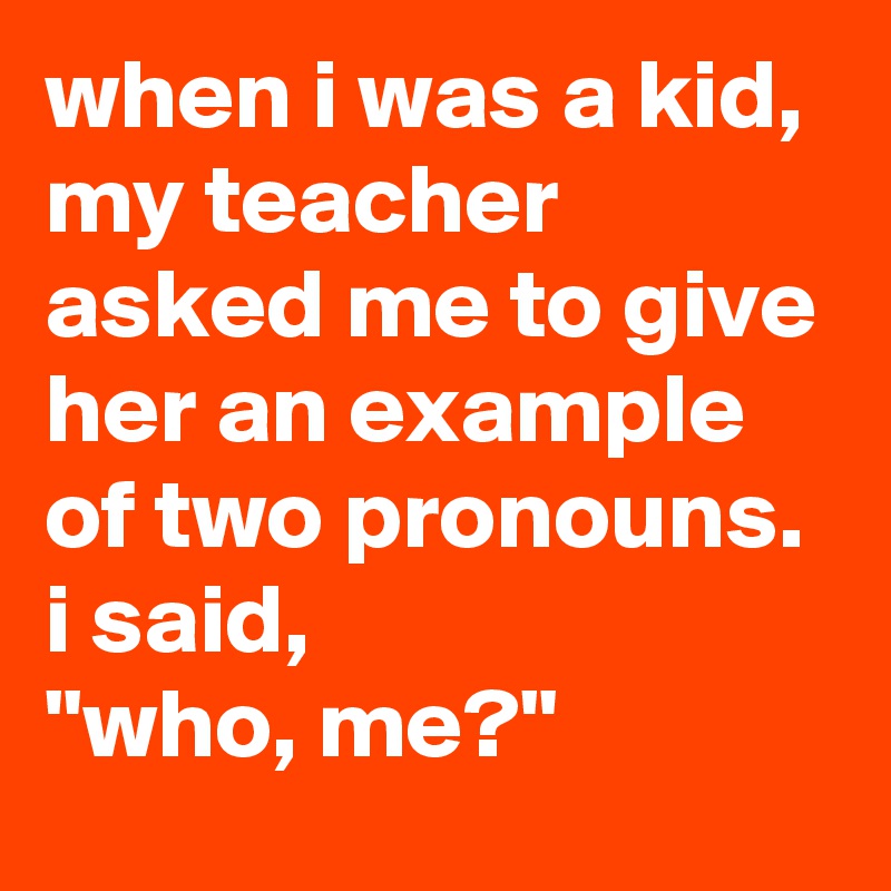 when i was a kid, my teacher asked me to give her an example of two pronouns. 
i said, 
"who, me?"