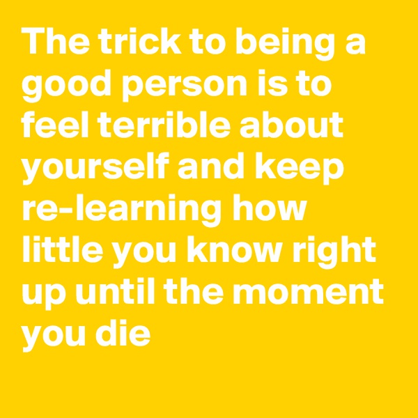 The trick to being a good person is to feel terrible about yourself and keep re-learning how little you know right up until the moment you die