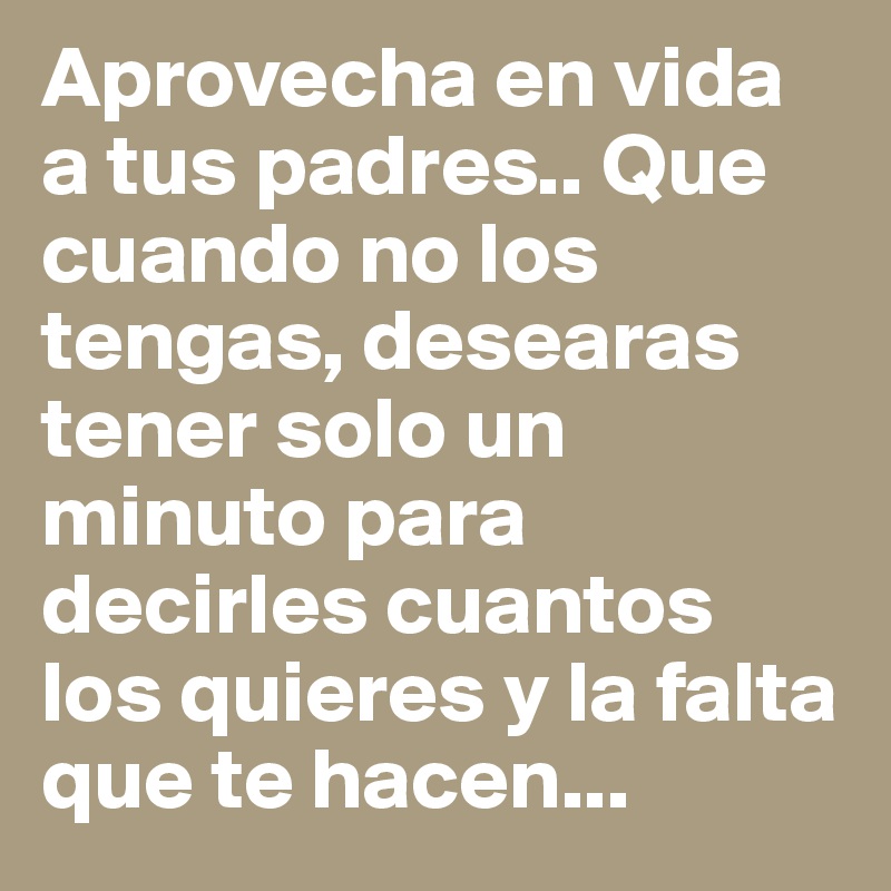 Aprovecha en vida a tus padres.. Que cuando no los tengas, desearas tener solo un minuto para decirles cuantos los quieres y la falta que te hacen...