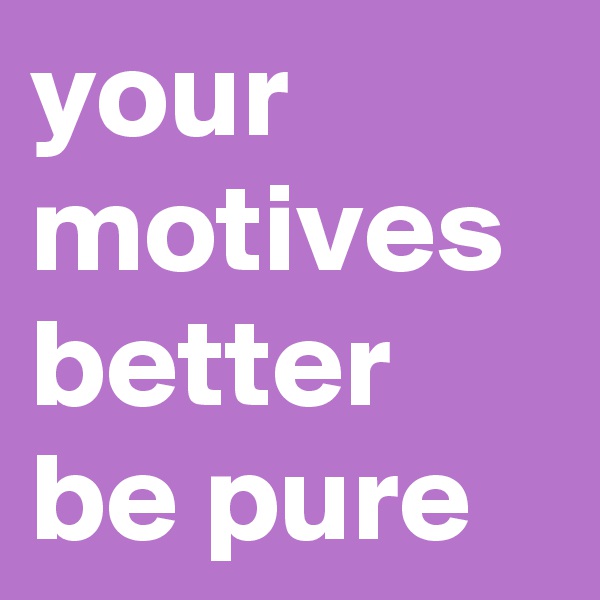 your motives better be pure