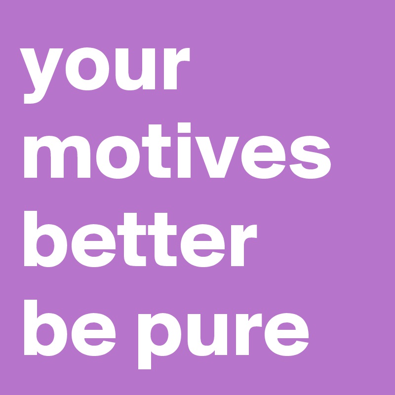 your motives better be pure