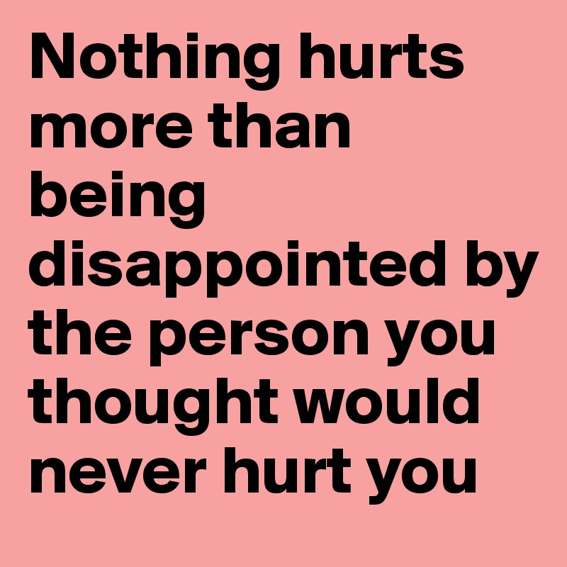 Nothing hurts more than being disappointed by the person you thought would never hurt you