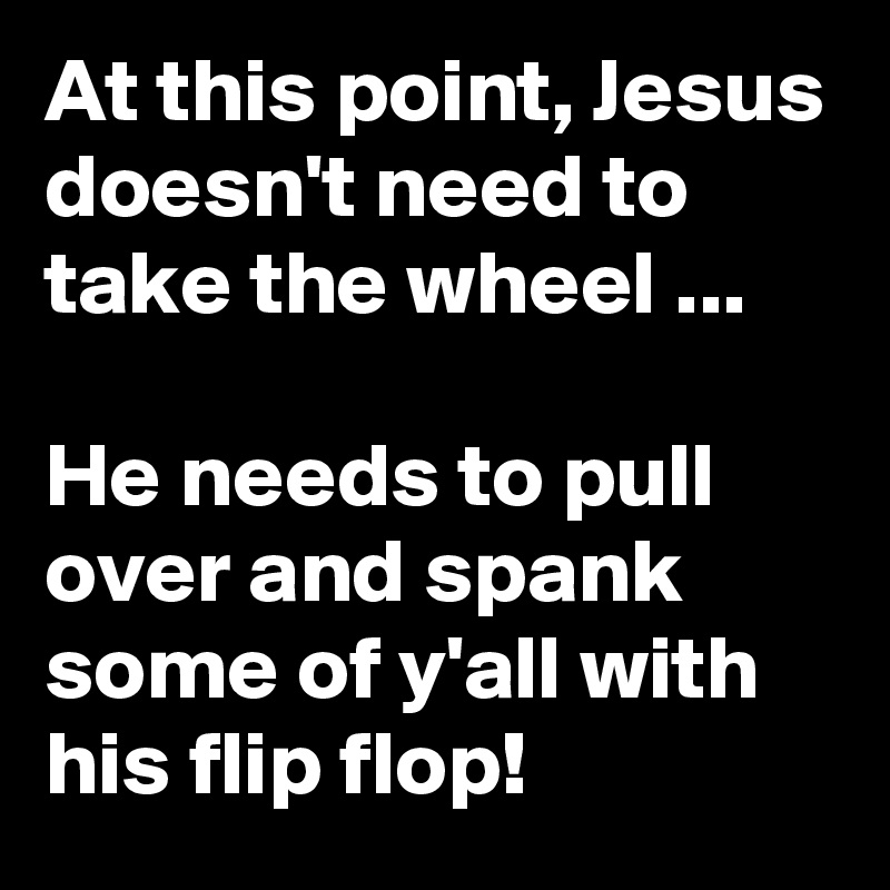 At this point, Jesus doesn't need to take the wheel ... 

He needs to pull over and spank some of y'all with his flip flop!
