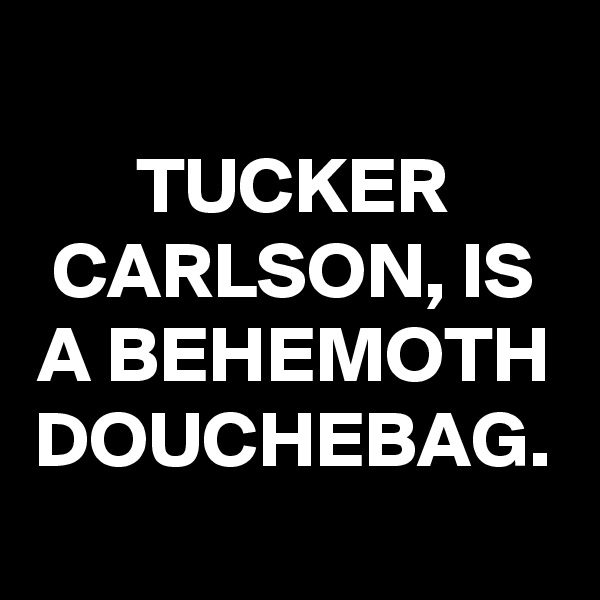 TUCKER CARLSON, IS A BEHEMOTH DOUCHEBAG.
