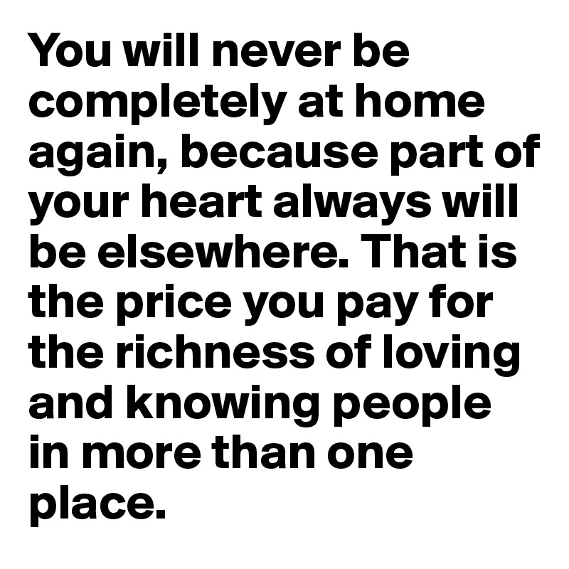 You will never be completely at home again, because part of your heart always will be elsewhere. That is the price you pay for the richness of loving and knowing people in more than one place.