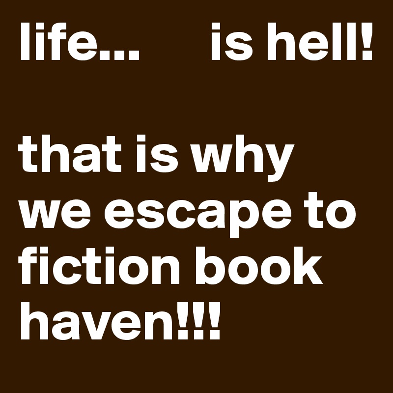 life...      is hell!

that is why we escape to fiction book haven!!!