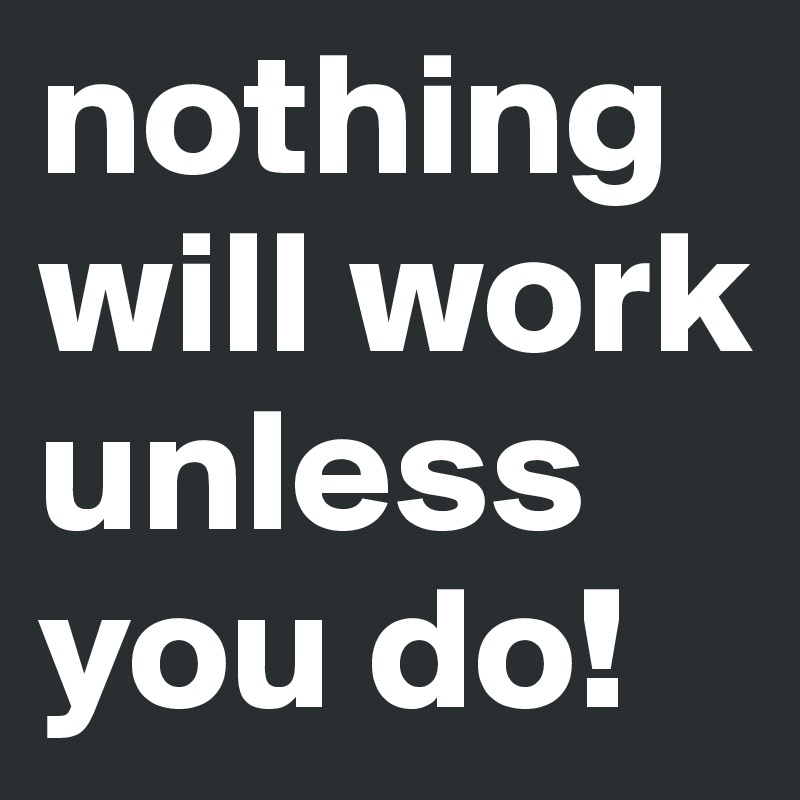 nothing will work unless you do! 