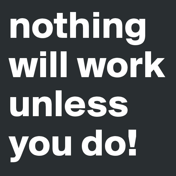 nothing will work unless you do! 
