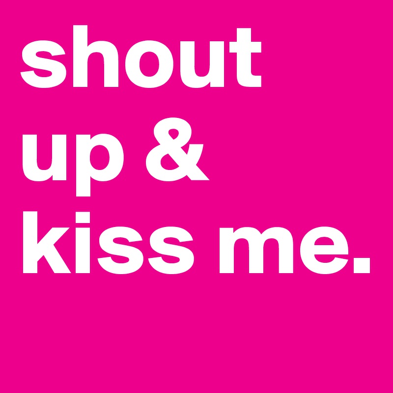 shout up & kiss me.              