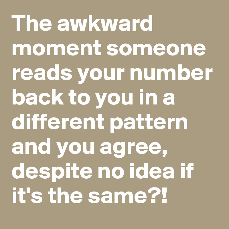 The awkward moment someone reads your number back to you in a different pattern and you agree, despite no idea if it's the same?!