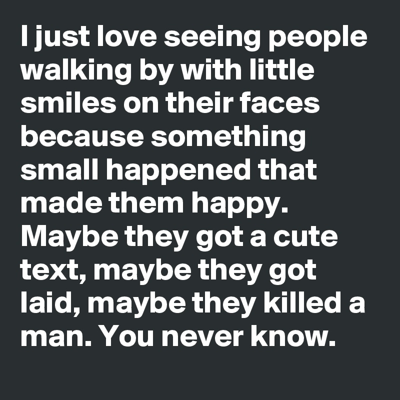I just love seeing people walking by with little smiles on their faces because something small happened that made them happy. Maybe they got a cute text, maybe they got laid, maybe they killed a man. You never know. 