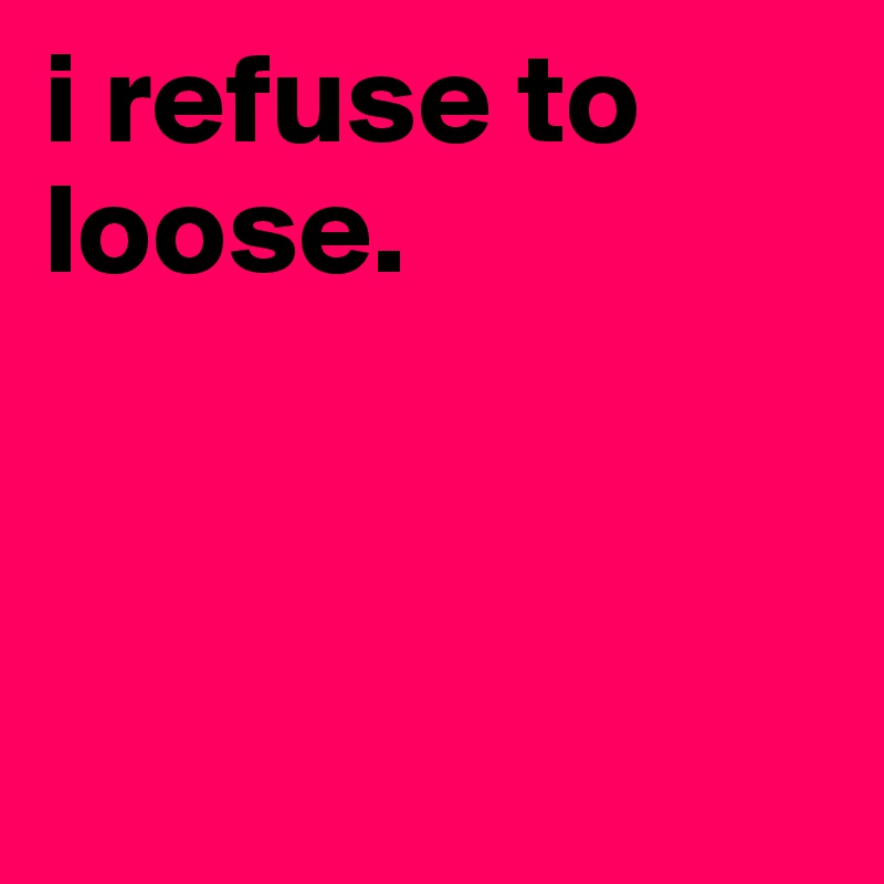 i refuse to loose. 



