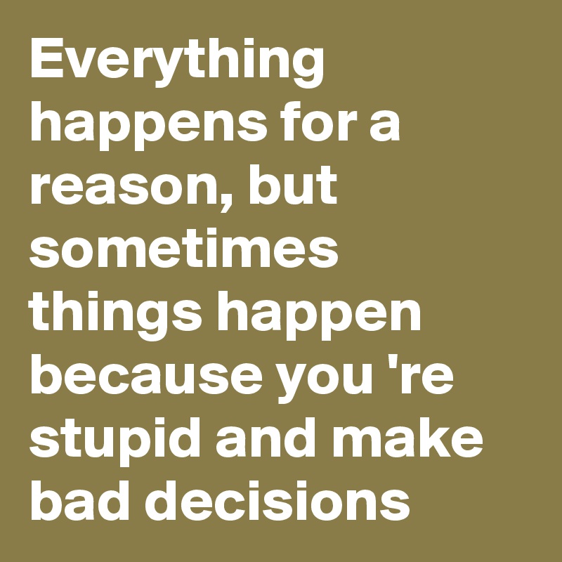 Everything happens for a reason, but sometimes things happen because you 're stupid and make bad decisions