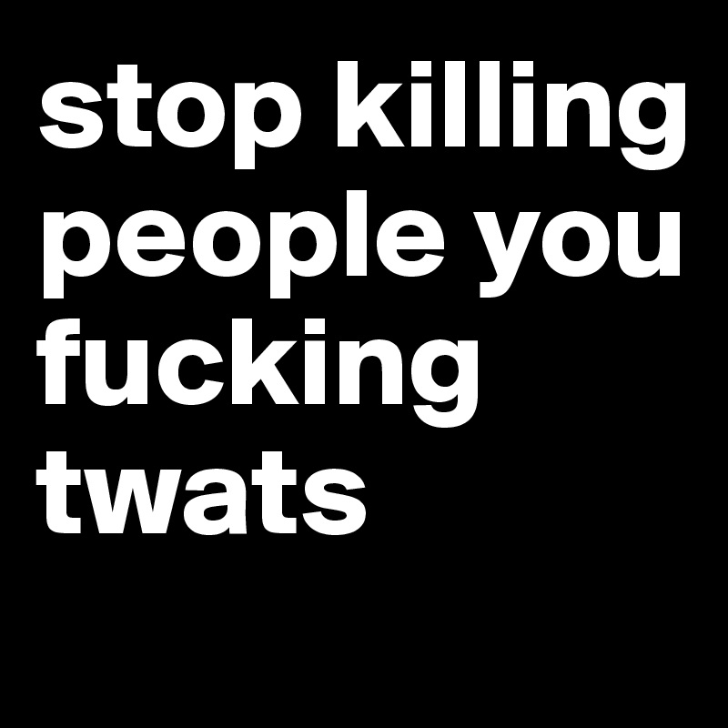 stop killing people you fucking twats
