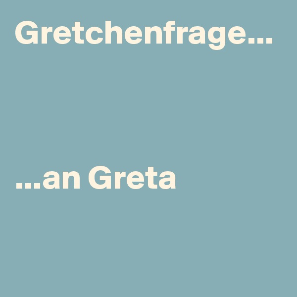 Gretchenfrage...



...an Greta 