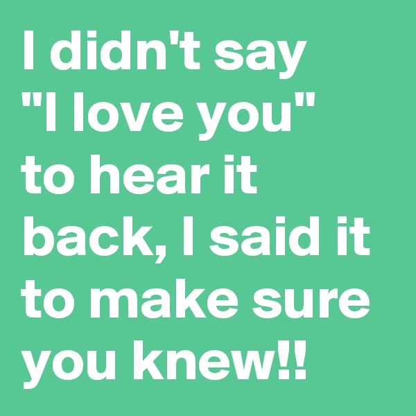 I didn't say    "I love you"  to hear it back, I said it to make sure you knew!!