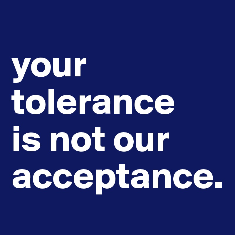 
your tolerance
is not our
acceptance.