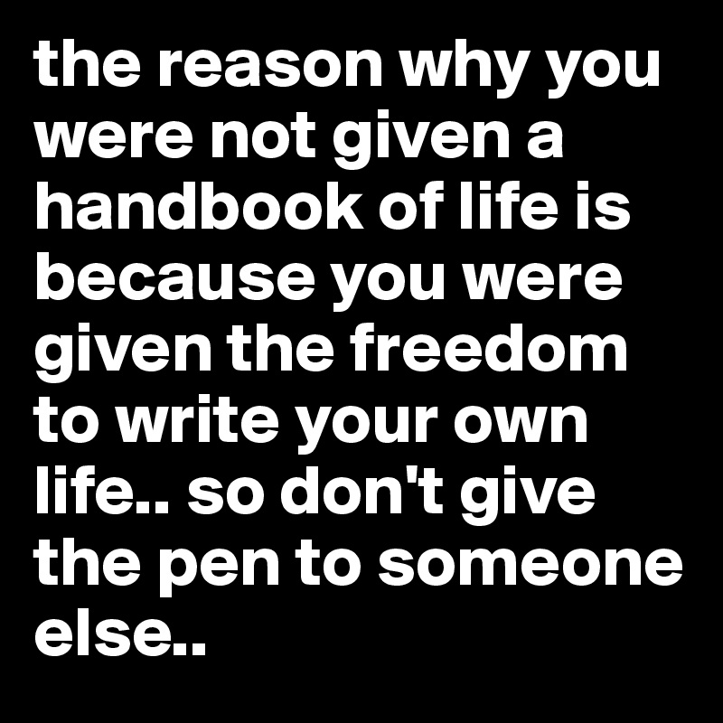 the reason why you were not given a handbook of life is because you were given the freedom to write your own life.. so don't give the pen to someone else..