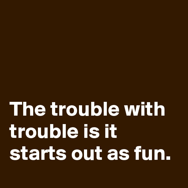 



The trouble with trouble is it starts out as fun.