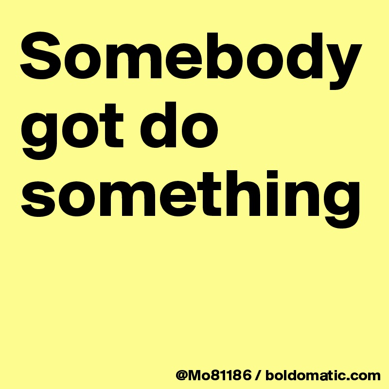 Somebody got do something

