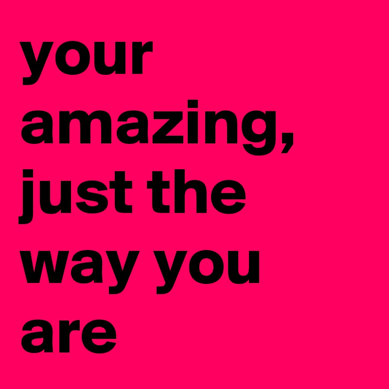 your amazing, just the way you are