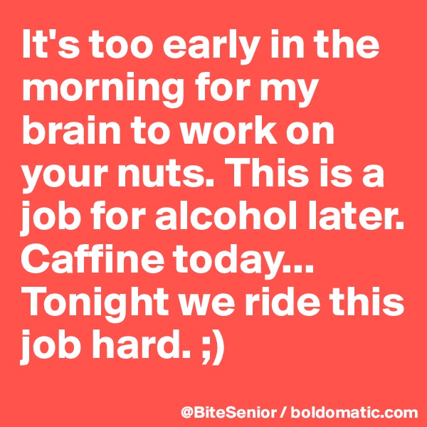 It's too early in the morning for my brain to work on your nuts. This is a job for alcohol later. Caffine today...
Tonight we ride this job hard. ;)