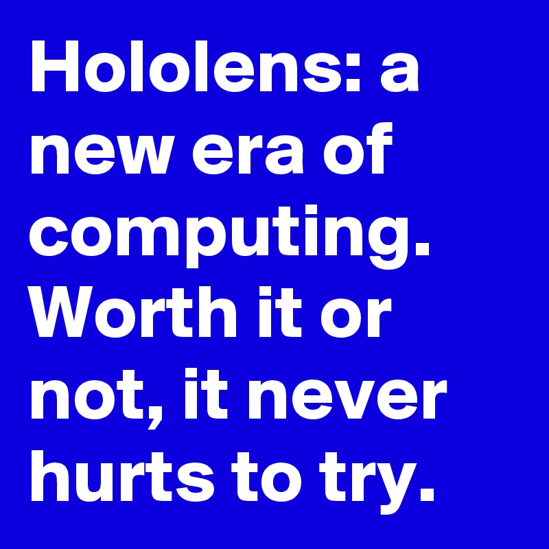 Hololens: a new era of computing. Worth it or not, it never hurts to try.