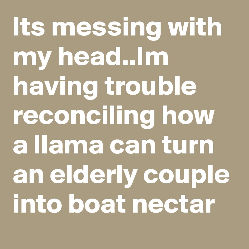 Its messing with my head..Im having trouble reconciling how a llama can turn an elderly couple into boat nectar