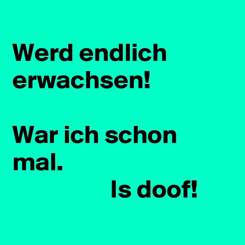 
Werd endlich erwachsen!

War ich schon mal.
                   Is doof!
