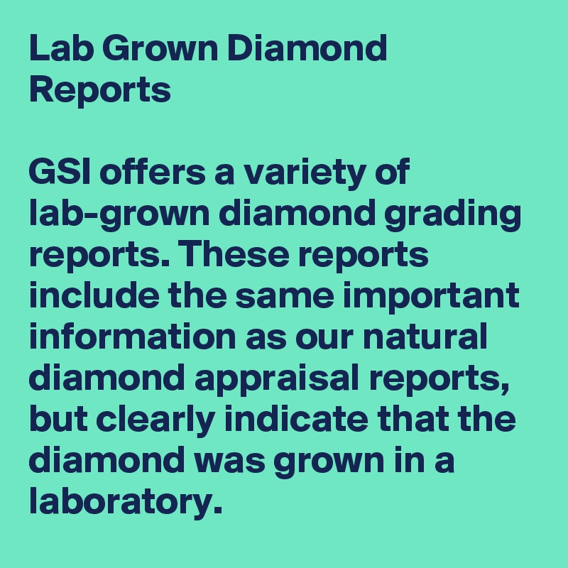 Lab Grown Diamond Reports

GSI offers a variety of lab-grown diamond grading reports. These reports include the same important information as our natural diamond appraisal reports, but clearly indicate that the diamond was grown in a laboratory.