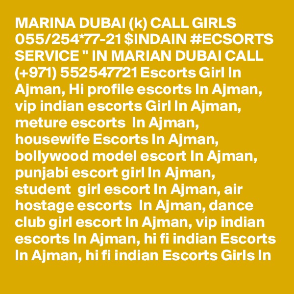 MARINA DUBAI (k) CALL GIRLS 055/254*77-21 $INDAIN #ECSORTS SERVICE " IN MARIAN DUBAI CALL (+971) 552547721 Escorts Girl In Ajman, Hi profile escorts In Ajman, vip indian escorts Girl In Ajman, meture escorts  In Ajman, housewife Escorts In Ajman, bollywood model escort In Ajman, punjabi escort girl In Ajman,  student  girl escort In Ajman, air hostage escorts  In Ajman, dance club girl escort In Ajman, vip indian escorts In Ajman, hi fi indian Escorts In Ajman, hi fi indian Escorts Girls In 