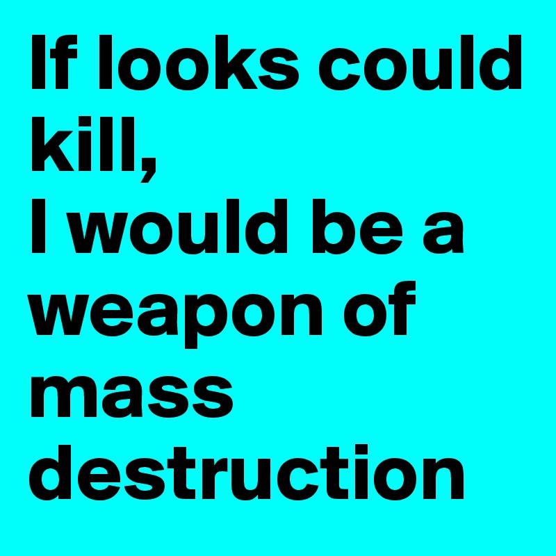 If looks could kill, 
I would be a weapon of mass destruction