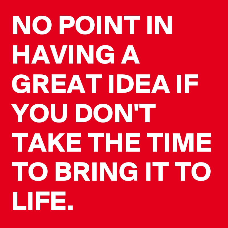 NO POINT IN HAVING A GREAT IDEA IF YOU DON'T TAKE THE TIME TO BRING IT TO LIFE.