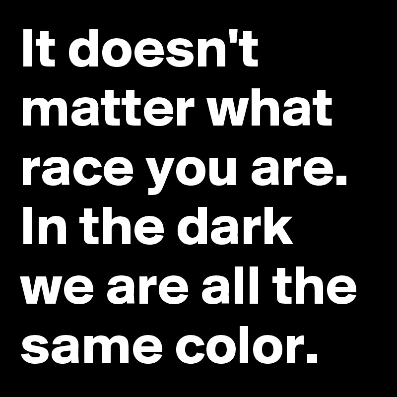 It doesn't matter what race you are.  In the dark we are all the same color. 