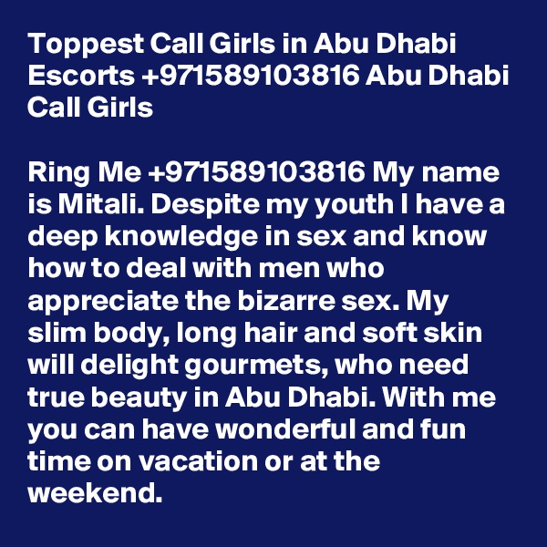 Toppest Call Girls in Abu Dhabi Escorts +971589103816 Abu Dhabi Call Girls

Ring Me +971589103816 My name is Mitali. Despite my youth I have a deep knowledge in sex and know how to deal with men who appreciate the bizarre sex. My slim body, long hair and soft skin will delight gourmets, who need true beauty in Abu Dhabi. With me you can have wonderful and fun time on vacation or at the weekend.