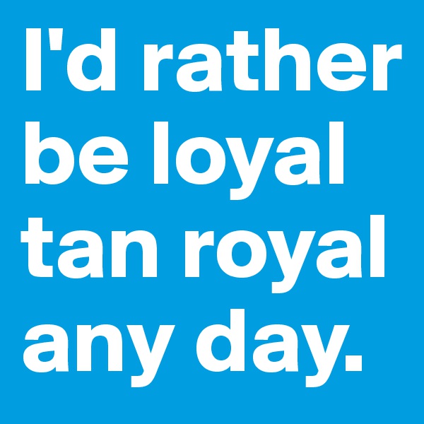 I'd rather be loyal tan royal any day.