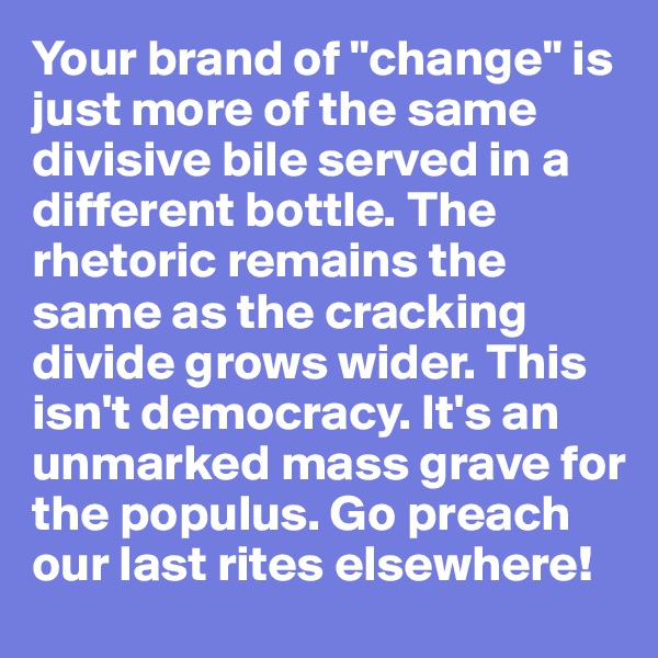 Your brand of "change" is just more of the same divisive bile served in a different bottle. The rhetoric remains the same as the cracking divide grows wider. This isn't democracy. It's an unmarked mass grave for the populus. Go preach our last rites elsewhere!