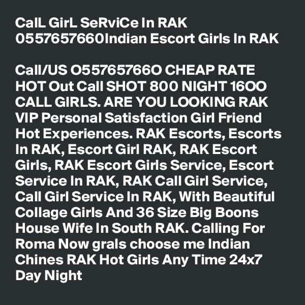 CalL GirL SeRviCe In RAK 0557657660Indian Escort Girls In RAK

Call/US O55765766O CHEAP RATE HOT Out Call SHOT 800 NIGHT 16OO CALL GIRLS. ARE YOU LOOKING RAK VIP Personal Satisfaction Girl Friend Hot Experiences. RAK Escorts, Escorts In RAK, Escort Girl RAK, RAK Escort Girls, RAK Escort Girls Service, Escort Service In RAK, RAK Call Girl Service, Call Girl Service In RAK, With Beautiful Collage Girls And 36 Size Big Boons House Wife In South RAK. Calling For Roma Now grals choose me Indian Chines RAK Hot Girls Any Time 24x7 Day Night  