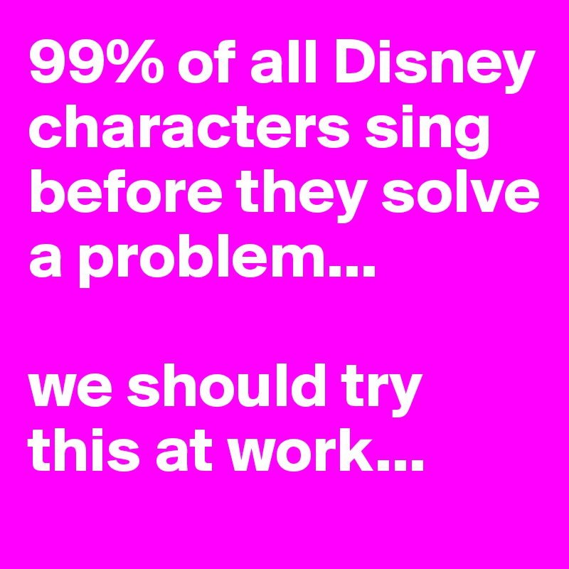 99% of all Disney characters sing before they solve a problem... we ...