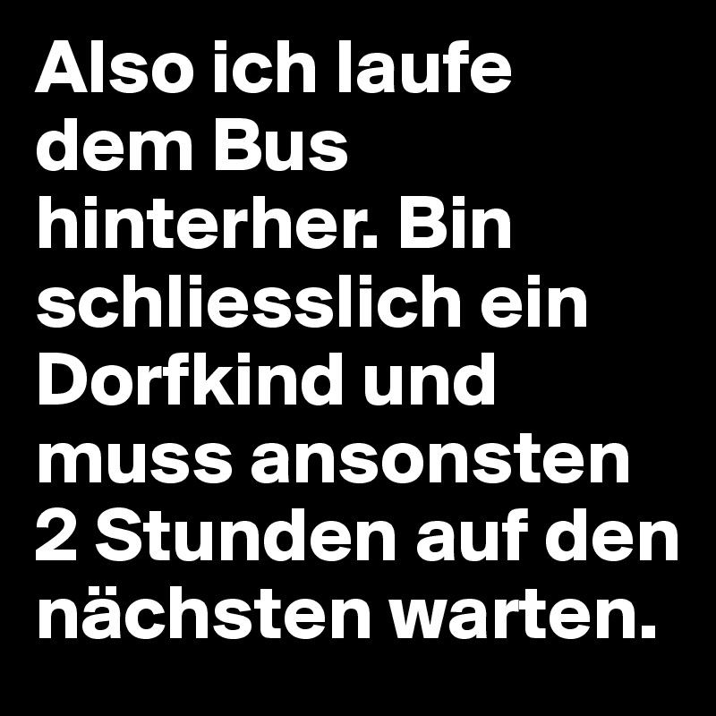 Also ich laufe dem Bus hinterher. Bin schliesslich ein Dorfkind und muss ansonsten 2 Stunden auf den nächsten warten.