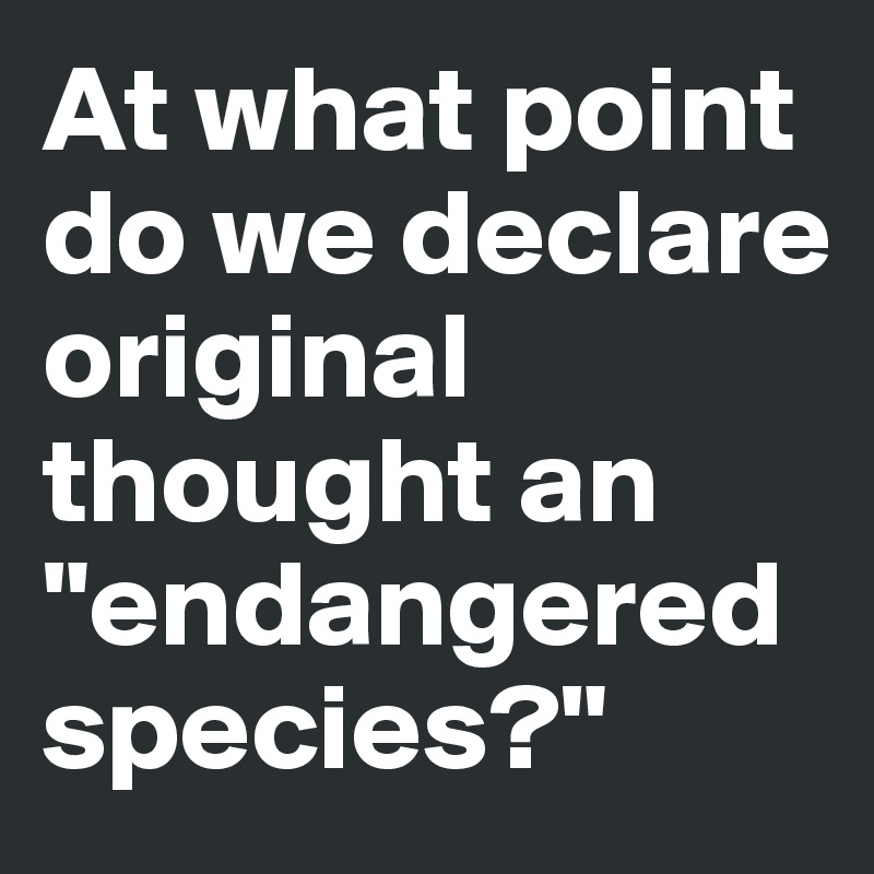 At what point do we declare original thought an "endangered species?"