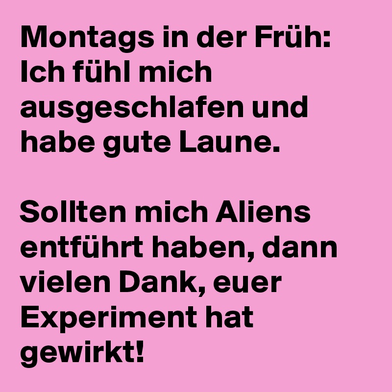 Montags in der Früh:
Ich fühl mich ausgeschlafen und habe gute Laune.

Sollten mich Aliens entführt haben, dann vielen Dank, euer Experiment hat gewirkt!