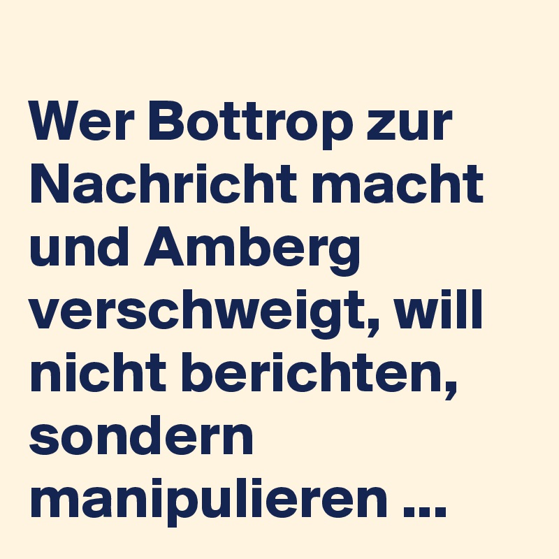 
Wer Bottrop zur Nachricht macht und Amberg verschweigt, will nicht berichten, sondern manipulieren ...