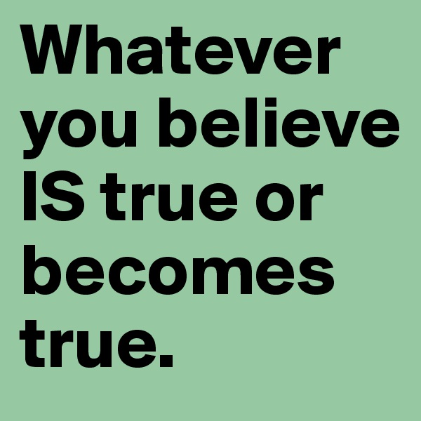 Whatever you believe IS true or becomes true.