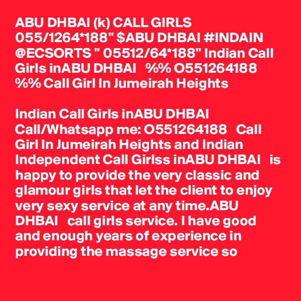 ABU DHBAI (k) CALL GIRLS 055/1264*188" $ABU DHBAI #INDAIN @ECSORTS " 05512/64*188" Indian Call Girls inABU DHBAI   %% O551264188   %% Call Girl In Jumeirah Heights

Indian Call Girls inABU DHBAI   Call/Whatsapp me: O551264188   Call Girl In Jumeirah Heights and Indian Independent Call Girlss inABU DHBAI   is happy to provide the very classic and glamour girls that let the client to enjoy very sexy service at any time.ABU DHBAI   call girls service. I have good and enough years of experience in providing the massage service so