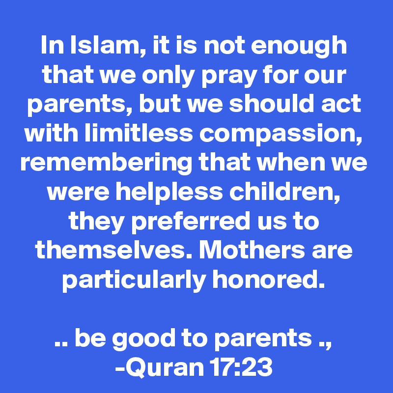 In Islam, it is not enough that we only pray for our parents, but we should act with limitless compassion, remembering that when we were helpless children, they preferred us to themselves. Mothers are particularly honored.

.. be good to parents .,
-Quran 17:23