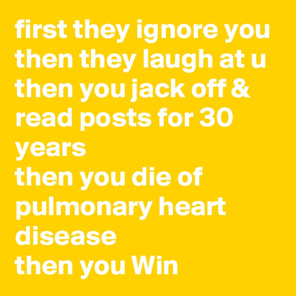first they ignore you
then they laugh at u
then you jack off & read posts for 30 years
then you die of pulmonary heart disease 
then you Win